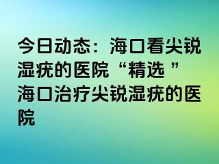 今日动态：海口看尖锐湿疣的医院“精选 ”海口治疗尖锐湿疣的医院