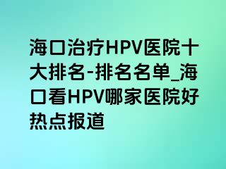 海口治疗HPV医院十大排名-排名名单_海口看HPV哪家医院好热点报道