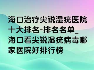 海口治疗尖锐湿疣医院十大排名-排名名单_海口看尖锐湿疣病毒哪家医院好排行榜