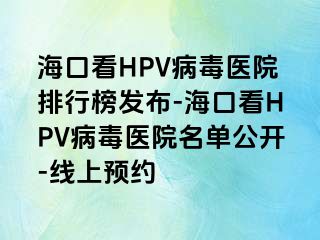 海口看HPV病毒医院排行榜发布-海口看HPV病毒医院名单公开-线上预约