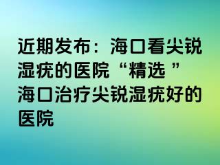 近期发布：海口看尖锐湿疣的医院“精选 ”海口治疗尖锐湿疣好的医院