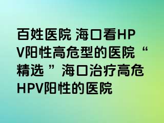 百姓医院 海口看HPV阳性高危型的医院“精选 ”海口治疗高危HPV阳性的医院