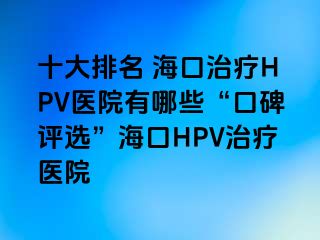 十大排名 海口治疗HPV医院有哪些“口碑评选”海口HPV治疗医院