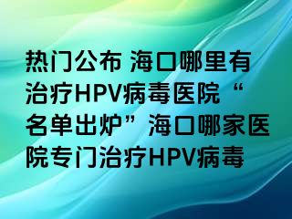 热门公布 海口哪里有治疗HPV病毒医院“名单出炉”海口哪家医院专门治疗HPV病毒