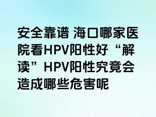 安全靠谱 海口哪家医院看HPV阳性好“解读”HPV阳性究竟会造成哪些危害呢