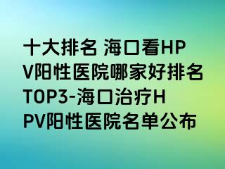 十大排名 海口看HPV阳性医院哪家好排名TOP3-海口治疗HPV阳性医院名单公布