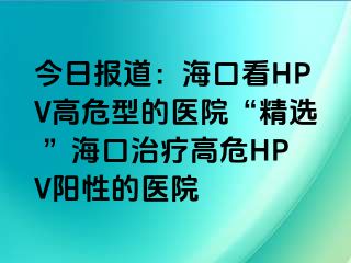 今日报道：海口看HPV高危型的医院“精选 ”海口治疗高危HPV阳性的医院