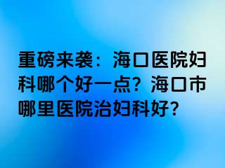 重磅来袭：海口医院妇科哪个好一点？海口市哪里医院治妇科好？