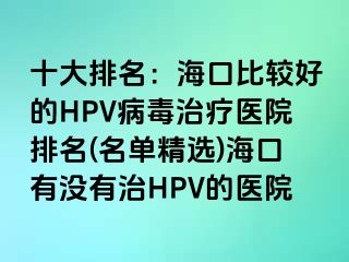 十大排名：海口比较好的HPV病毒治疗医院排名(名单精选)海口有没有治HPV的医院