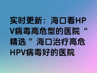 实时更新：海口看HPV病毒高危型的医院“精选 ”海口治疗高危HPV病毒好的医院