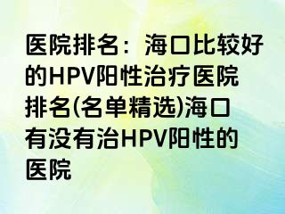 医院排名：海口比较好的HPV阳性治疗医院排名(名单精选)海口有没有治HPV阳性的医院