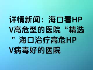 详情新闻：海口看HPV高危型的医院“精选 ”海口治疗高危HPV病毒好的医院