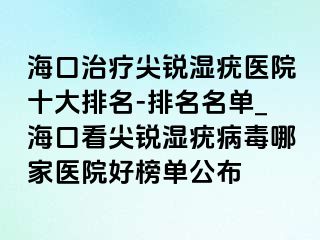 海口治疗尖锐湿疣医院十大排名-排名名单_海口看尖锐湿疣病毒哪家医院好榜单公布