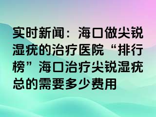 实时新闻：海口做尖锐湿疣的治疗医院“排行榜”海口治疗尖锐湿疣总的需要多少费用