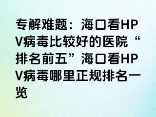 专解难题：海口看HPV病毒比较好的医院“排名前五”海口看HPV病毒哪里正规排名一览