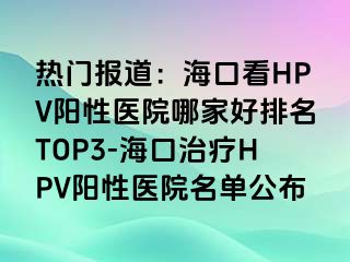 热门报道：海口看HPV阳性医院哪家好排名TOP3-海口治疗HPV阳性医院名单公布