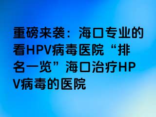 重磅来袭：海口专业的看HPV病毒医院“排名一览”海口治疗HPV病毒的医院