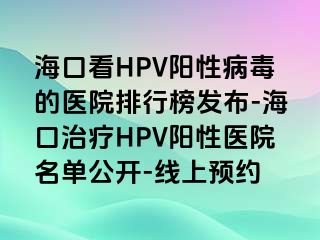 海口看HPV阳性病毒的医院排行榜发布-海口治疗HPV阳性医院名单公开-线上预约