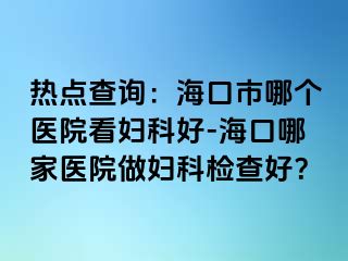 热点查询：海口市哪个医院看妇科好-海口哪家医院做妇科检查好？