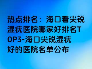 热点排名：海口看尖锐湿疣医院哪家好排名TOP3-海口尖锐湿疣好的医院名单公布