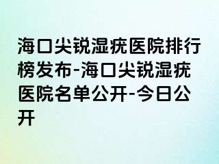 海口尖锐湿疣医院排行榜发布-海口尖锐湿疣医院名单公开-今日公开