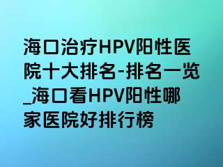 海口治疗HPV阳性医院十大排名-排名一览_海口看HPV阳性哪家医院好排行榜