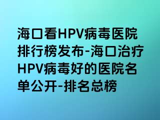 海口看HPV病毒医院排行榜发布-海口治疗HPV病毒好的医院名单公开-排名总榜