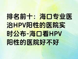 排名前十：海口专业医治HPV阳性的医院实时公布-海口看HPV阳性的医院好不好