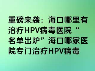 重磅来袭：海口哪里有治疗HPV病毒医院“名单出炉”海口哪家医院专门治疗HPV病毒