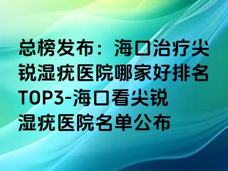 总榜发布：海口治疗尖锐湿疣医院哪家好排名TOP3-海口看尖锐湿疣医院名单公布