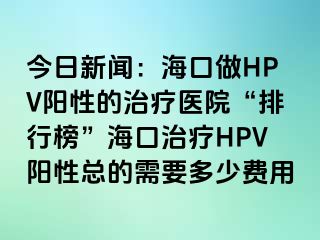 今日新闻：海口做HPV阳性的治疗医院“排行榜”海口治疗HPV阳性总的需要多少费用