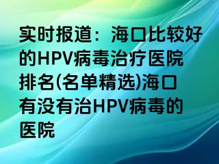 实时报道：海口比较好的HPV病毒治疗医院排名(名单精选)海口有没有治HPV病毒的医院