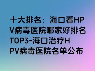 十大排名：海口看HPV病毒医院哪家好排名TOP3-海口治疗HPV病毒医院名单公布