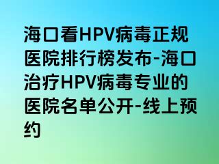 海口看HPV病毒正规医院排行榜发布-海口治疗HPV病毒专业的医院名单公开-线上预约