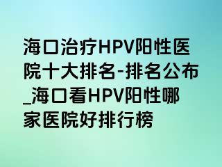 海口治疗HPV阳性医院十大排名-排名公布_海口看HPV阳性哪家医院好排行榜