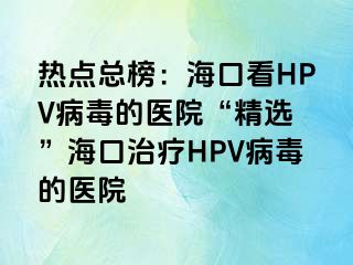 热点总榜：海口看HPV病毒的医院“精选 ”海口治疗HPV病毒的医院