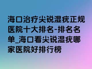 海口治疗尖锐湿疣正规医院十大排名-排名名单_海口看尖锐湿疣哪家医院好排行榜