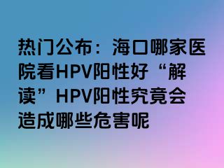 热门公布：海口哪家医院看HPV阳性好“解读”HPV阳性究竟会造成哪些危害呢