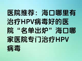 医院推荐：海口哪里有治疗HPV病毒好的医院“名单出炉”海口哪家医院专门治疗HPV病毒