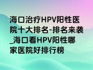 海口治疗HPV阳性医院十大排名-排名来袭_海口看HPV阳性哪家医院好排行榜