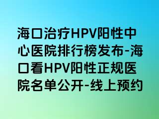 海口治疗HPV阳性中心医院排行榜发布-海口看HPV阳性正规医院名单公开-线上预约