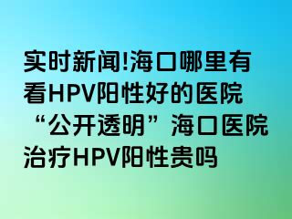 实时新闻!海口哪里有看HPV阳性好的医院“公开透明”海口医院治疗HPV阳性贵吗