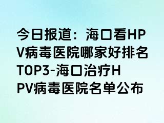 今日报道：海口看HPV病毒医院哪家好排名TOP3-海口治疗HPV病毒医院名单公布