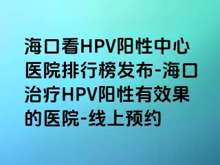 海口看HPV阳性中心医院排行榜发布-海口治疗HPV阳性有效果的医院-线上预约