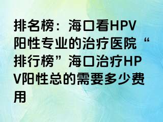 排名榜：海口看HPV阳性专业的治疗医院“排行榜”海口治疗HPV阳性总的需要多少费用