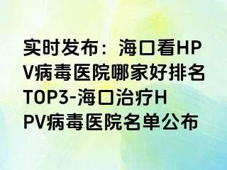 实时发布：海口看HPV病毒医院哪家好排名TOP3-海口治疗HPV病毒医院名单公布