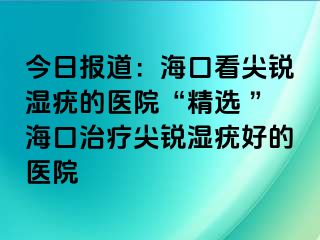 今日报道：海口看尖锐湿疣的医院“精选 ”海口治疗尖锐湿疣好的医院