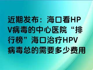 近期发布：海口看HPV病毒的中心医院“排行榜”海口治疗HPV病毒总的需要多少费用