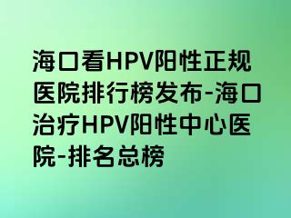 海口看HPV阳性正规医院排行榜发布-海口治疗HPV阳性中心医院-排名总榜