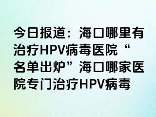 今日报道：海口哪里有治疗HPV病毒医院“名单出炉”海口哪家医院专门治疗HPV病毒